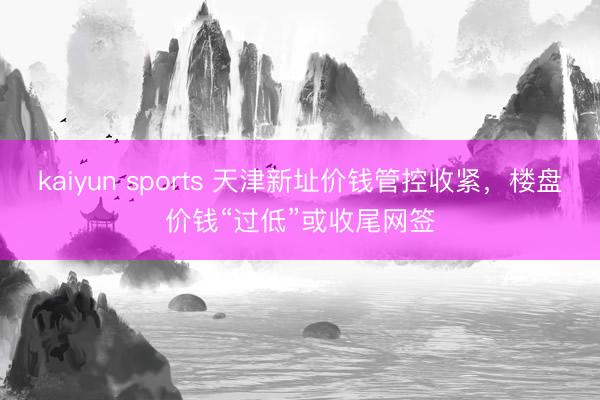 kaiyun sports 天津新址价钱管控收紧，楼盘价钱“过低”或收尾网签