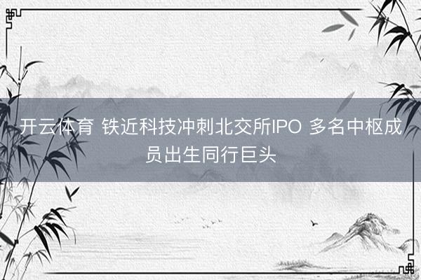 开云体育 铁近科技冲刺北交所IPO 多名中枢成员出生同行巨头