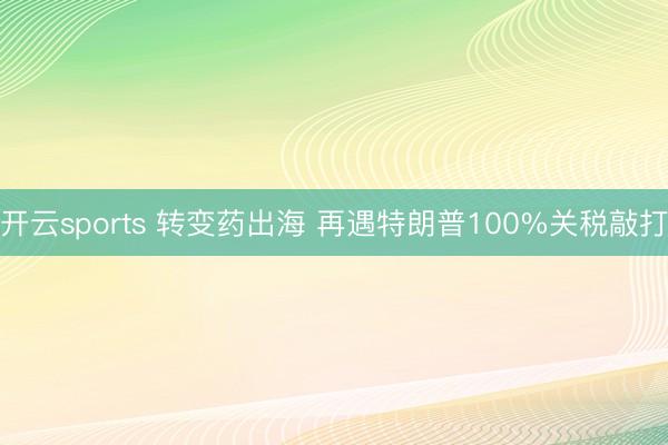 开云sports 转变药出海 再遇特朗普100%关税敲打