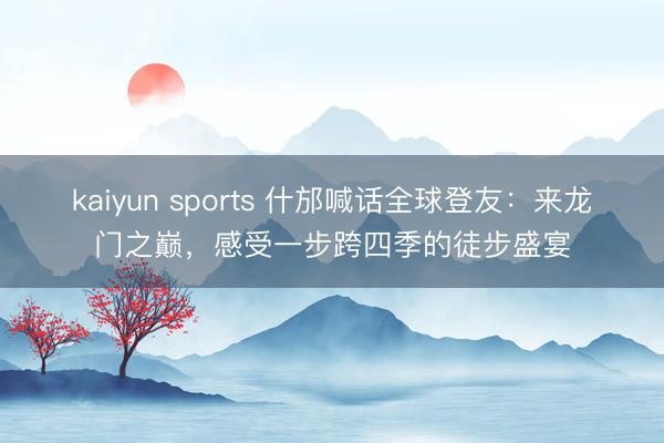 kaiyun sports 什邡喊话全球登友：来龙门之巅，感受一步跨四季的徒步盛宴