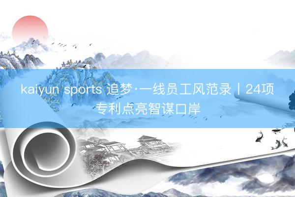 kaiyun sports 追梦·一线员工风范录丨24项专利点亮智谋口岸