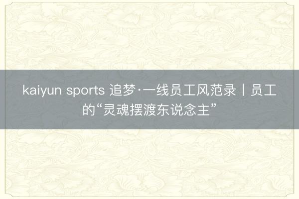 kaiyun sports 追梦·一线员工风范录丨员工的“灵魂摆渡东说念主”