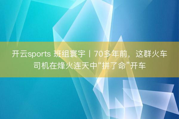开云sports 班组寰宇丨70多年前，这群火车司机在烽火连天中“拼了命”开车