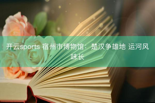 开云sports 宿州市博物馆:楚汉争雄地 运河风味长