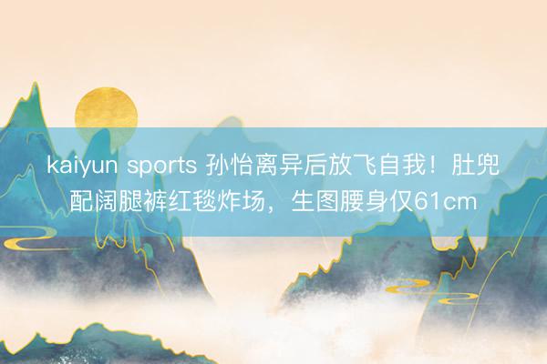 kaiyun sports 孙怡离异后放飞自我！肚兜配阔腿裤红毯炸场，生图腰身仅61cm