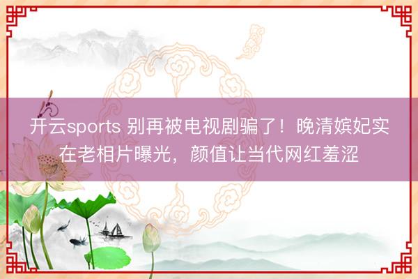 开云sports 别再被电视剧骗了！晚清嫔妃实在老相片曝光，颜值让当代网红羞涩