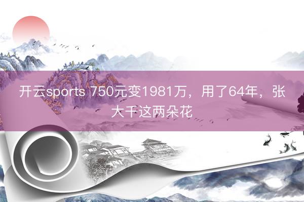 开云sports 750元变1981万,用了64年,张大千这两朵花