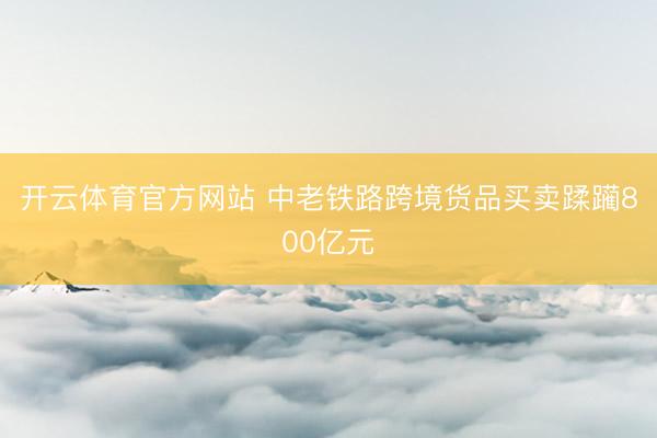 开云体育官方网站 中老铁路跨境货品买卖蹂躏800亿元