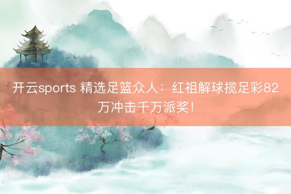 开云sports 精选足篮众人：红祖解球揽足彩82万冲击千万派奖！