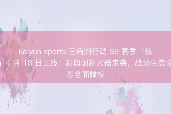kaiyun sports 三角洲行动 S9 赛季「核序重启」4 月 18 日上线：新舆图新火器来袭，战场生态全面雠校
