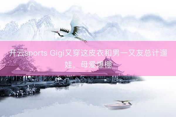 开云sports Gigi又穿这皮衣和男一又友总计遛娃，母爱爆棚