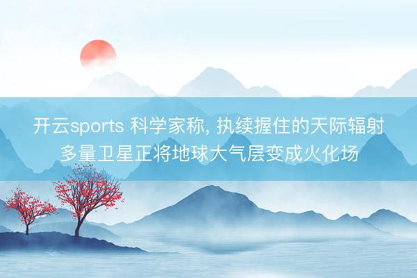 开云sports 科学家称, 执续握住的天际辐射多量卫星正将地球大气层变成火化场