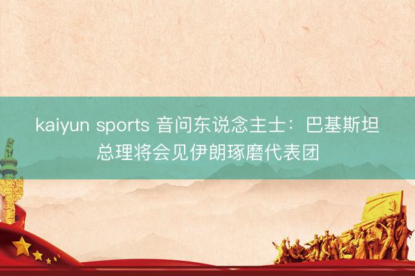 kaiyun sports 音问东说念主士：巴基斯坦总理将会见伊朗琢磨代表团