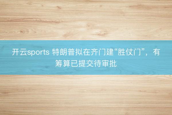 开云sports 特朗普拟在齐门建“胜仗门”,有筹算已提交待审批