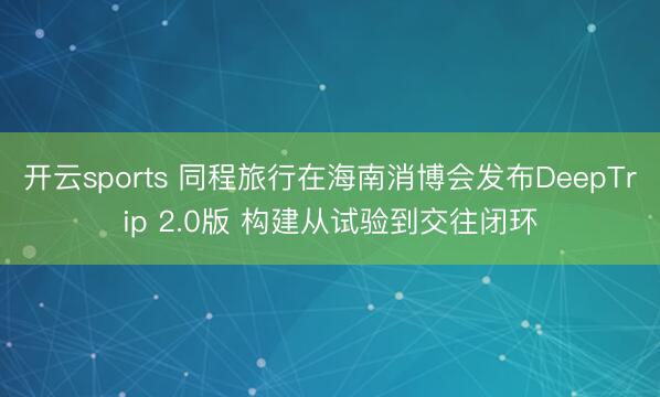 开云sports 同程旅行在海南消博会发布DeepTrip 2.0版 构建从试验到交往闭环