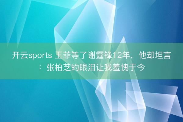 开云sports 王菲等了谢霆锋12年，他却坦言：张柏芝的眼泪让我羞愧于今