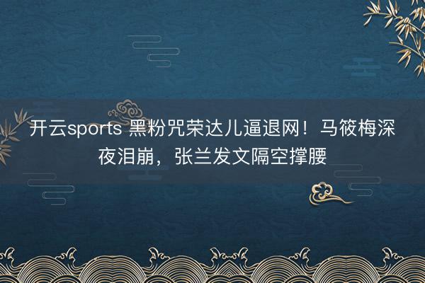 开云sports 黑粉咒荣达儿逼退网！马筱梅深夜泪崩，张兰发文隔空撑腰