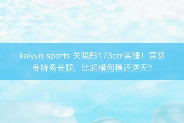 kaiyun sports 关晓彤173cm实锤！穿紧身裤秀长腿，比超模何穗还逆天？