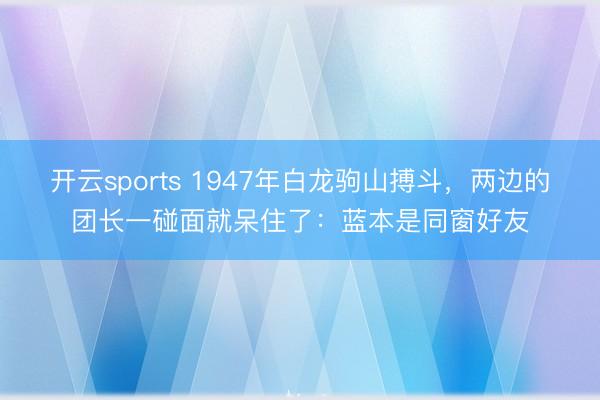 开云sports 1947年白龙驹山搏斗，两边的团长一碰面就呆住了：蓝本是同窗好友