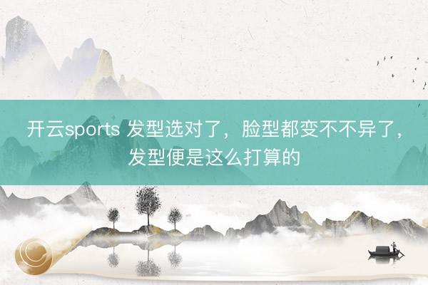 开云sports 发型选对了，脸型都变不不异了，发型便是这么打算的