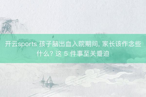 开云sports 孩子脑出血入院期间， 家长该作念些什么? 这 5 件事至关蹙迫