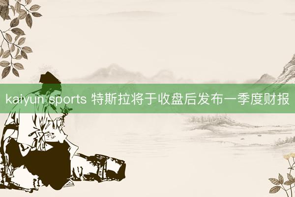 kaiyun sports 特斯拉将于收盘后发布一季度财报
