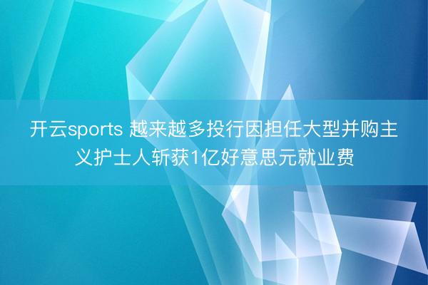 开云sports 越来越多投行因担任大型并购主义护士人斩获1亿好意思元就业费