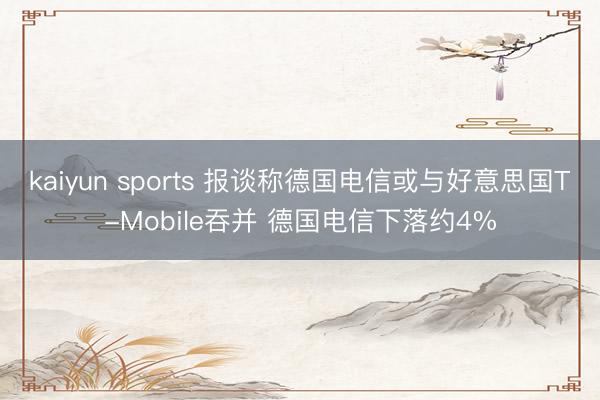 kaiyun sports 报谈称德国电信或与好意思国T-Mobile吞并 德国电信下落约4%