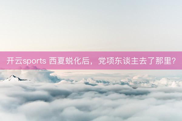开云sports 西夏蜕化后，党项东谈主去了那里？