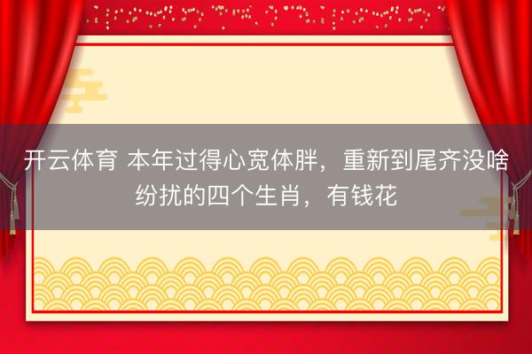 开云体育 本年过得心宽体胖，重新到尾齐没啥纷扰的四个生肖，有钱花