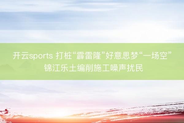 开云sports 打桩“霹雷隆”好意思梦“一场空” 锦江乐土编削施工噪声扰民