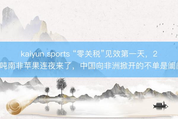 kaiyun sports “零关税”见效第一天，24吨南非苹果连夜来了，中国向非洲掀开的不单是阛阓