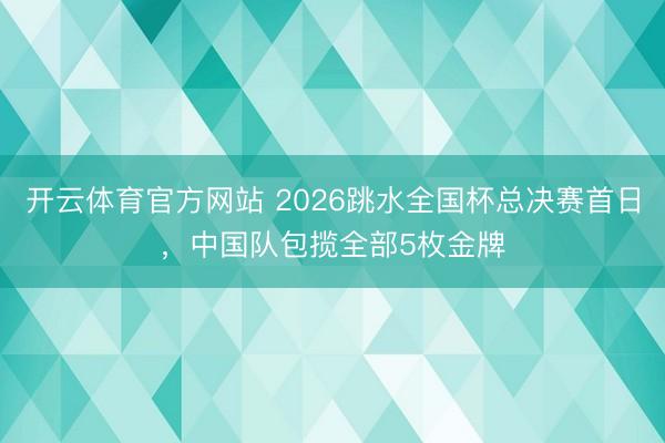 开云体育官方网站 2026跳水全国杯总决赛首日，中国队包揽全部5枚金牌