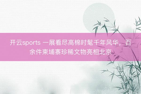 开云sports 一展看尽高棉时髦千年风华，百余件柬埔寨珍稀文物亮相北京