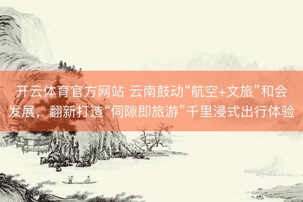 开云体育官方网站 云南鼓动“航空+文旅”和会发展，翻新打造“伺隙即旅游”千里浸式出行体验