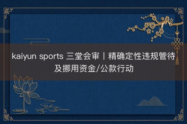 kaiyun sports 三堂会审丨精确定性违规管待及挪用资金/公款行动